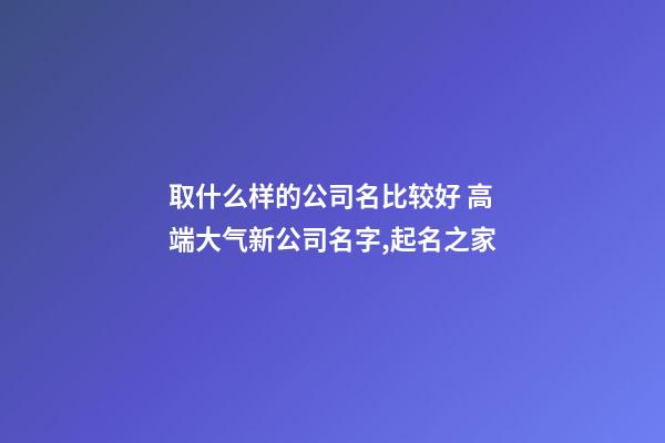 取什么样的公司名比较好 高端大气新公司名字,起名之家